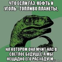 что если газ, нефть и уголь - топливо планеты, на котором она мчит нас в светлое будущее. а мы нещадно его расходуем...