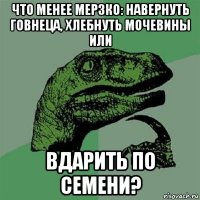 что менее мерзко: навернуть говнеца, хлебнуть мочевины или вдарить по семени?