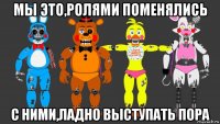 мы это,ролями поменялись с ними,ладно выступать пора