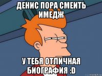 денис пора смеить имедж у тебя отличная биография :d