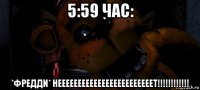 5:59 час: *фредди* неееееееееееееееееееееееет!!!!!!!!!!!!