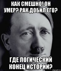 как смешно! он умер? рак добил его? где логический конец истории?