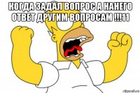 когда задал вопрос а нанего ответ другим вопросам !!!11 