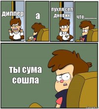 диппер а пухля сел дневнк что.............. ты сума сошла