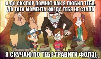 я до сих пор помню как я любил тебя, до того момента когда тебя не стало я скучаю по тебе гравити фолз!