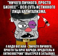 "ничего личного, просто бизнес" - вся суть истинного лица капитализма. а надо вот как - "ничего личного, просто ты враг народа, предатель и антисоветчик" (выстрел в затылок)