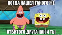 когда нашел такого же отбитого друга как и ты