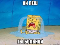ой лёш ты больной