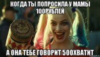 когда ты попросила у мамы 100рублей а она тебе говорит 500хватит