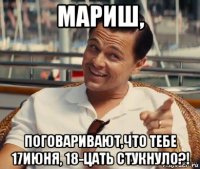 мариш, поговаривают,что тебе 17июня, 18-цать стукнуло?!