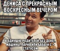 дениса с прекрасным воскресным вечером в однушке родителей. без денег, машины, парня или бабы и с + статусом