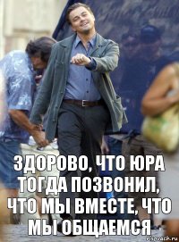 здорово, что юра тогда позвонил, что мы вместе, что мы общаемся