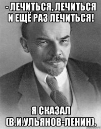 - лечиться, лечиться и ещё раз лечиться! я сказал (в.и.ульянов-ленин).