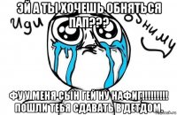 эй а ты хочешь обняться пап??? фу у меня сын гей ну нафиг!!!!!!!!! пошли тебя сдавать в детдом.