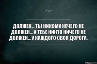 Должен... Ты никому нечего не должен... И тебе никто ничего не должен... У каждого своя дорога.