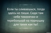 Если ты сливаешься, тогда здесь не пиши. Сиди там себе тихонечко и теребонькай на порнушку для таких как ты!