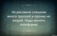 На рисоваче слишком много троллей и прочих не людей. Надо менять платформу