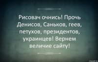 Рисовач очнись! Прочь Денисов, Саньков, геев, петухов, президентов, украинцев! Вернем величие сайту!