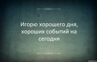 Игорю хорошего дня, хороших событий на сегодня