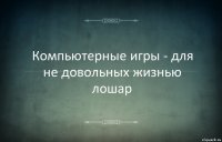 Компьютерные игры - для не довольных жизнью лошар