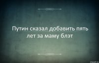 Путин сказал добавить пять лет за маму блэт