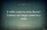 У тебя совесть хоть была? Сейчас нет ведь совести у тебя