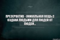 Презерватив - уникальная вещь.с
оздана людьми для людей от людей...