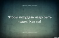 Чтобы похудеть надо быть чмом. Как ты!