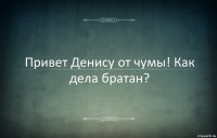 Привет Денису от чумы! Как дела братан?