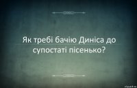 Як требi бачiю Динicа до супостатi пiсенько?