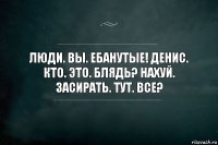 Люди. Вы. Ебанутые! Денис. Кто. Это. Блядь? Нахуй. Засирать. Тут. Все?