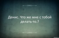 Денис. Что же мне с тобой делать-то.?