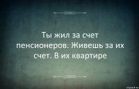 Ты жил за счет пенсионеров. Живешь за их счет. В их квартире