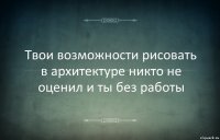 Твои возможности рисовать в архитектуре никто не оценил и ты без работы