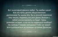 Вот ты,который Дениса любит. Ты заебал нахуй всю эту грязь делать общественным достоянием.Ты мразь.Мог бы в личной переписке ему писать. Надеюсь,что этот Денис больше с тобой контактировать не будет. Грязь разводит,истерит. и на что ты надеешься вообще? На любовь? Такими методами? Тебя аж трясёт всего,успокоиться не можешь со своим Денисом.