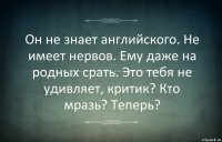 Он не знает английского. Не имеет нервов. Ему даже на родных срать. Это тебя не удивляет, критик? Кто мразь? Теперь?