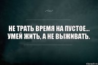 Не трать время на пустое...
Умей жить, а не выживать.