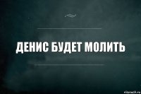 Денис будет молить