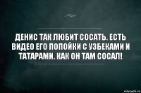 Денис так любит сосать. Есть видео его попойки с узбеками и татарами. Как он там сосал!