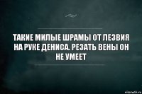 Такие милые шрамы от лезвия на руке Дениса. Резать вены он не умеет