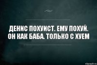 Денис похуист. Ему похуй. Он как баба. Только с хуем