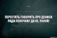 Перестать говорить про Дениса ради Леночки? Да не, похуй!