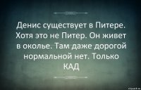 Денис существует в Питере. Хотя это не Питер. Он живет в околье. Там даже дорогой нормальной нет. Только КАД