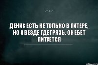 Денис есть не только в Питере, но и везде где грязь. Он ебет питается