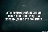 А ты прямо гений. Не смеши мои чулки! Все средства хороши. Денис это понимает.