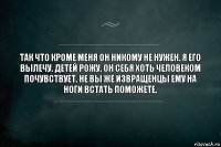 Так что кроме меня он никому не нужен. Я его вылечу. Детей рожу. Он себя хоть человеком почувствует. Не вы же извращенцы ему на ноги встать поможете.