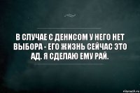 В случае с Денисом у него нет выбора - его жизнь сейчас это ад. Я сделаю ему рай.