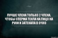 Лучше члена только 2 члена. Чтобы сперма текла на лицо на руки и затекала в очко