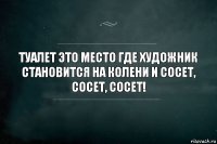 Туалет это место где художник становится на колени и сосет, сосет, сосет!