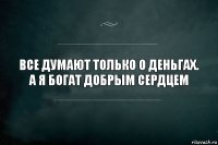 Все думают только о деньгах.
А я богат добрым сердцем